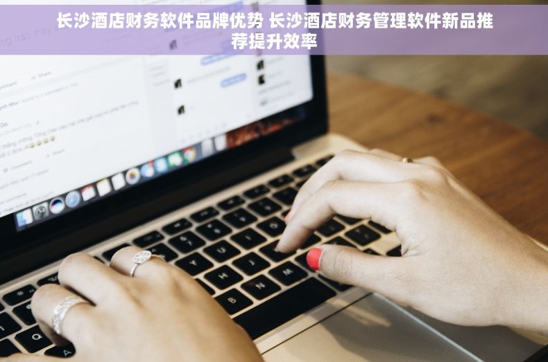 长沙酒店财务软件品牌优势 长沙酒店财务管理软件新品推荐提升效率