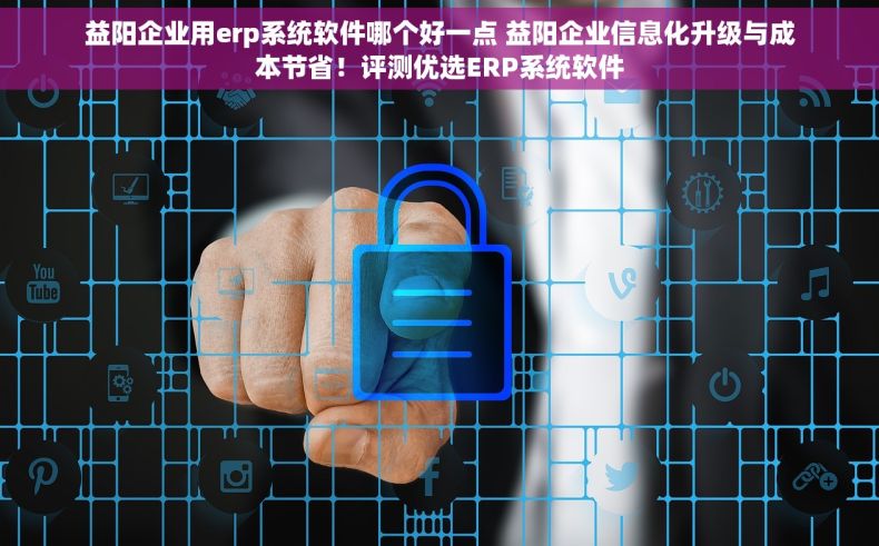 益阳企业用erp系统软件哪个好一点 益阳企业信息化升级与成本节省！评测优选ERP系统软件