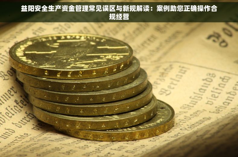 益阳安全生产资金管理常见误区与新规解读：案例助您正确操作合规经营