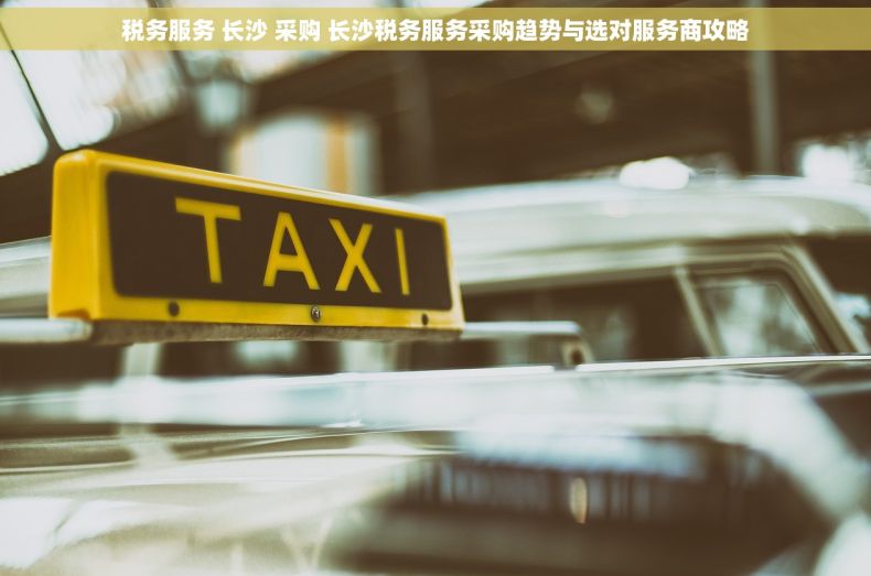 税务服务 长沙 采购 长沙税务服务采购趋势与选对服务商攻略