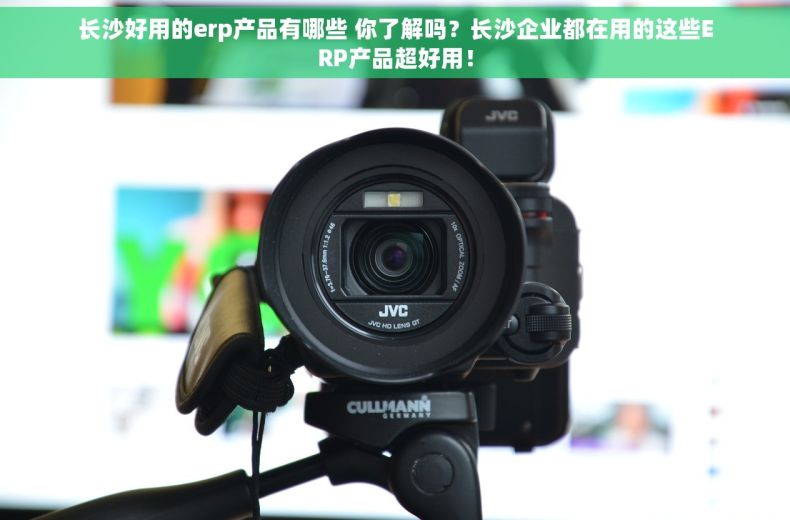 长沙好用的erp产品有哪些 你了解吗？长沙企业都在用的这些ERP产品超好用！
