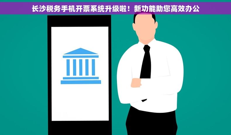 长沙税务手机开票系统升级啦！新功能助您高效办公