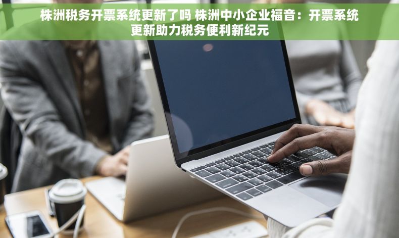 株洲税务开票系统更新了吗 株洲中小企业福音：开票系统更新助力税务便利新纪元