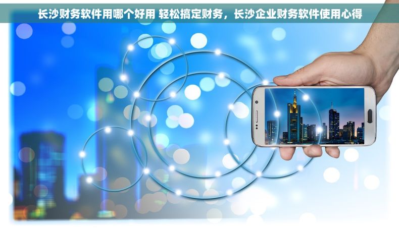 长沙财务软件用哪个好用 轻松搞定财务，长沙企业财务软件使用心得