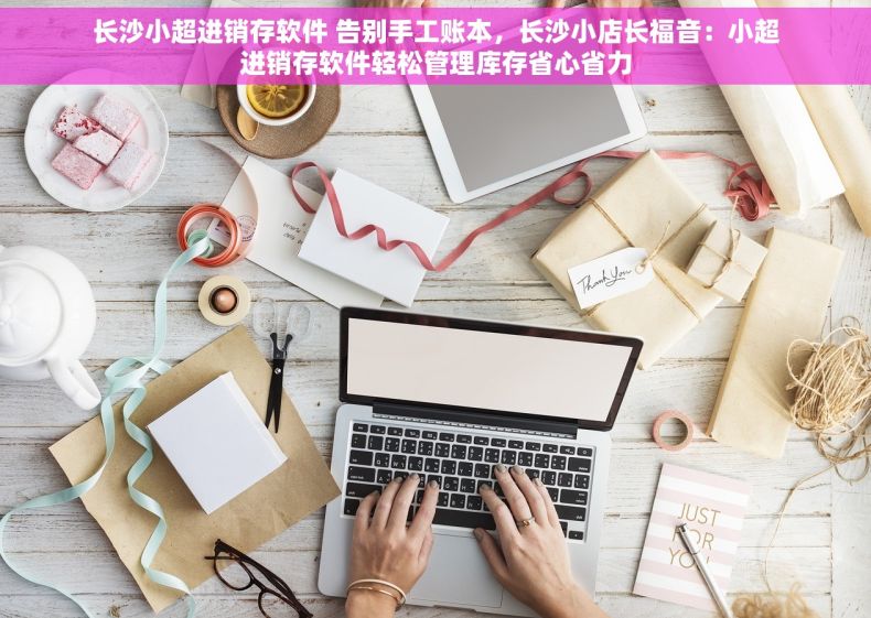 长沙小超进销存软件 告别手工账本，长沙小店长福音：小超进销存软件轻松管理库存省心省力
