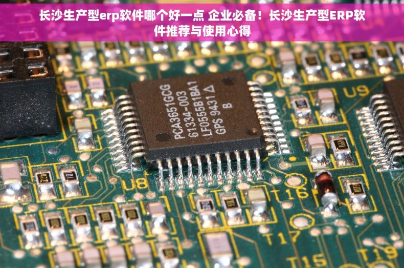 长沙生产型erp软件哪个好一点 企业必备！长沙生产型ERP软件推荐与使用心得