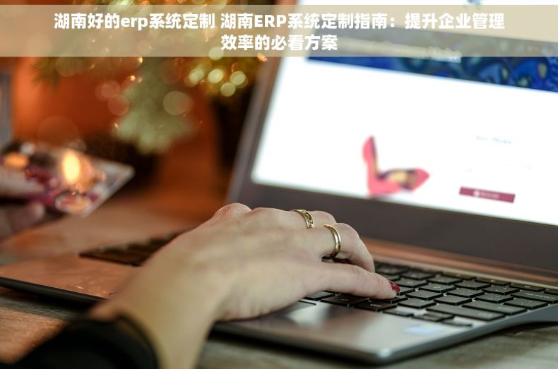 湖南好的erp系统定制 湖南ERP系统定制指南：提升企业管理效率的必看方案