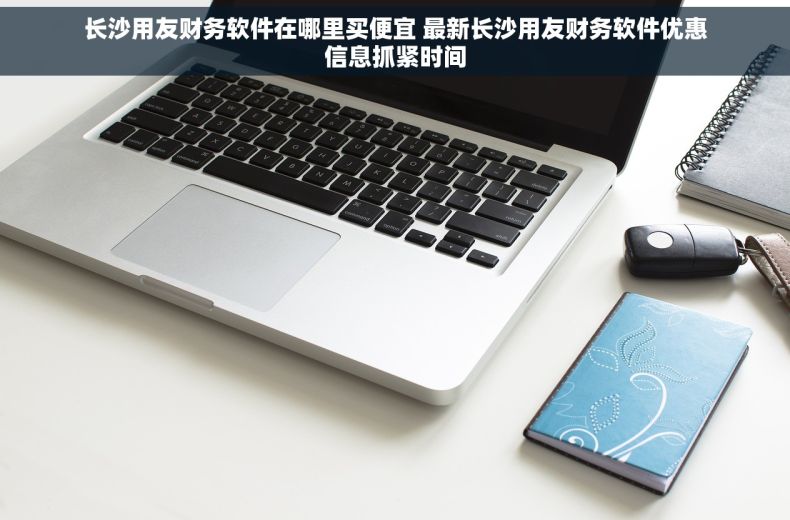 长沙用友财务软件在哪里买便宜 最新长沙用友财务软件优惠信息抓紧时间