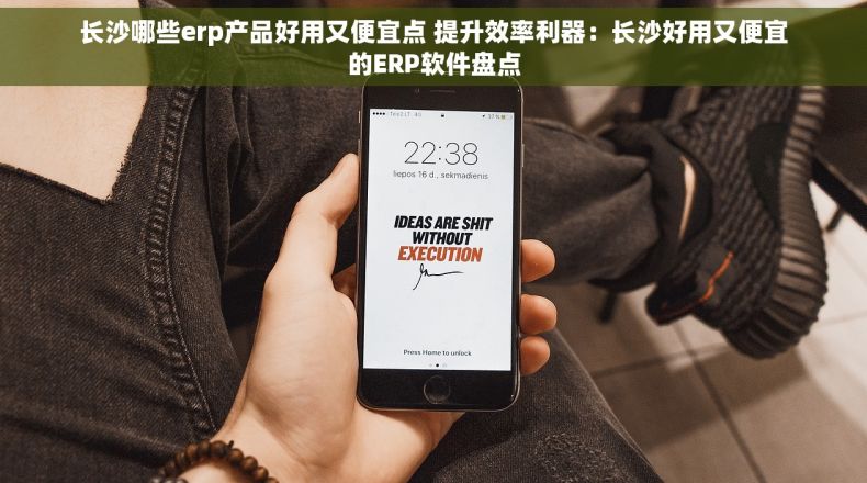 长沙哪些erp产品好用又便宜点 提升效率利器：长沙好用又便宜的ERP软件盘点
