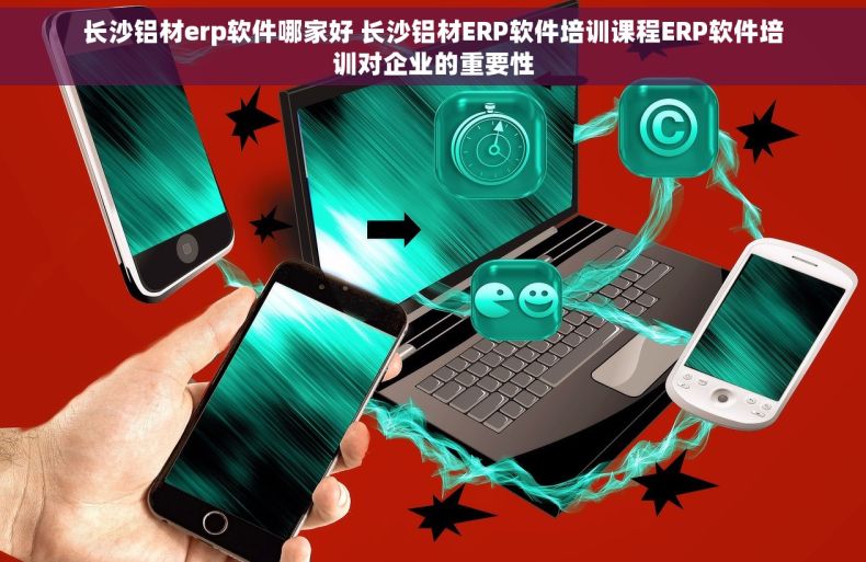 长沙铝材erp软件哪家好 长沙铝材ERP软件培训课程ERP软件培训对企业的重要性