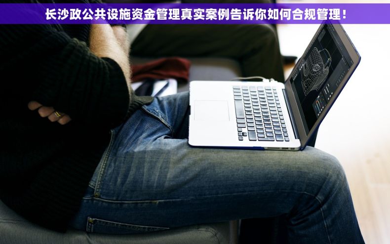 长沙政公共设施资金管理真实案例告诉你如何合规管理！