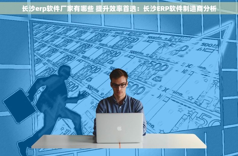 长沙erp软件厂家有哪些 提升效率首选：长沙ERP软件制造商分析