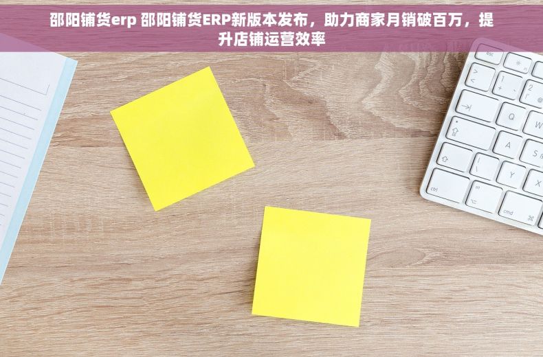 邵阳铺货erp 邵阳铺货ERP新版本发布，助力商家月销破百万，提升店铺运营效率