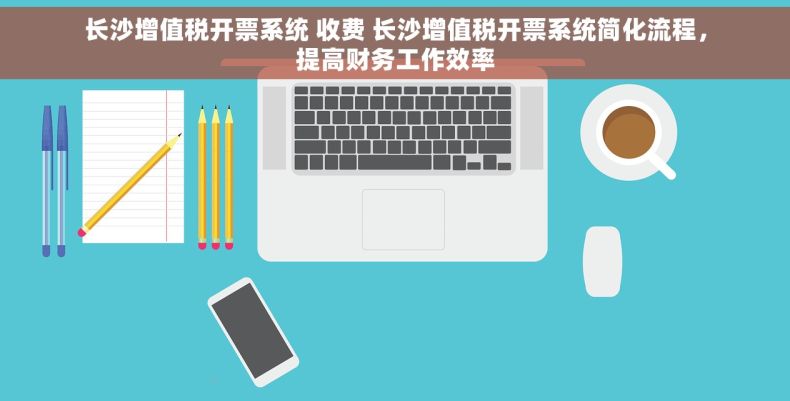 长沙增值税开票系统 收费 长沙增值税开票系统简化流程，提高财务工作效率
