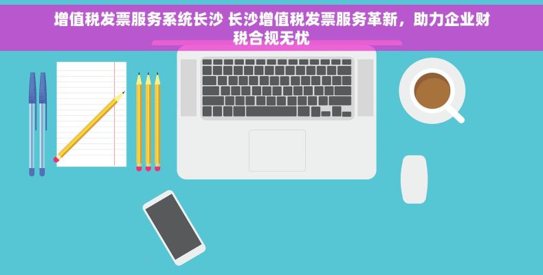 增值税发票服务系统长沙 长沙增值税发票服务革新，助力企业财税合规无忧