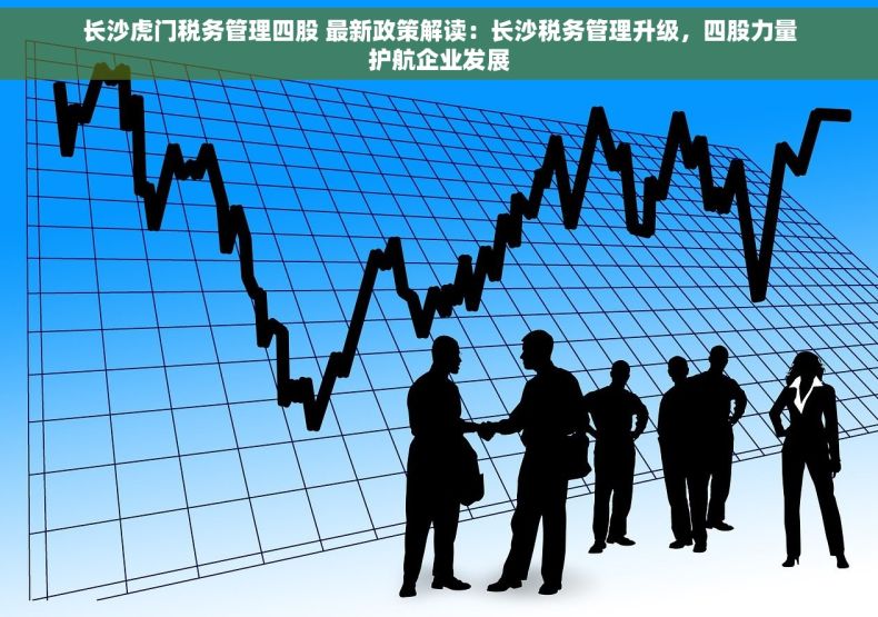 长沙虎门税务管理四股 最新政策解读：长沙税务管理升级，四股力量护航企业发展