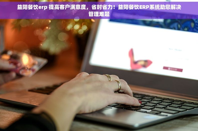 益阳餐饮erp 提高客户满意度，省时省力！益阳餐饮ERP系统助您解决管理难题