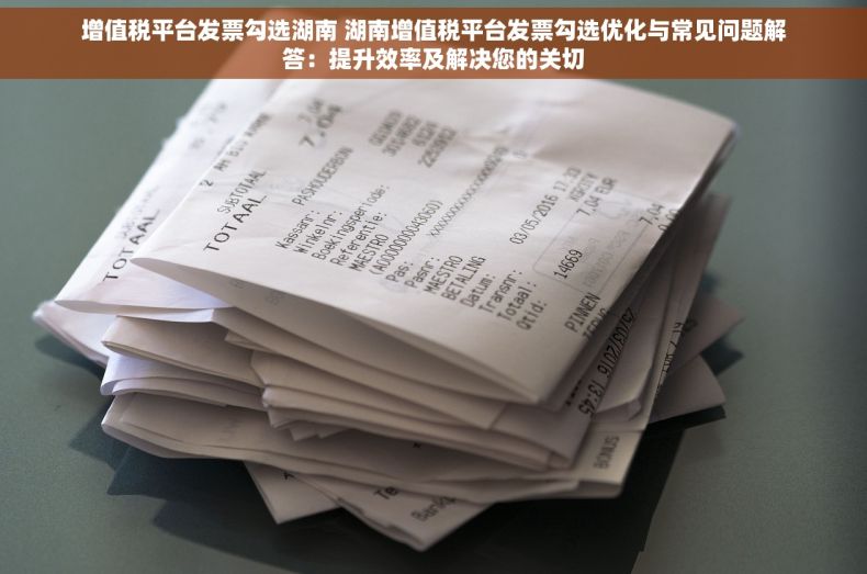 增值税平台发票勾选湖南 湖南增值税平台发票勾选优化与常见问题解答：提升效率及解决您的关切