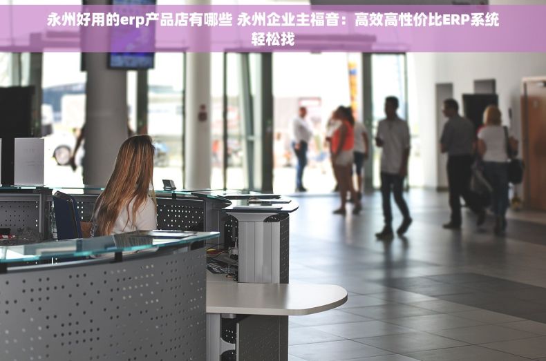 永州好用的erp产品店有哪些 永州企业主福音：高效高性价比ERP系统轻松找