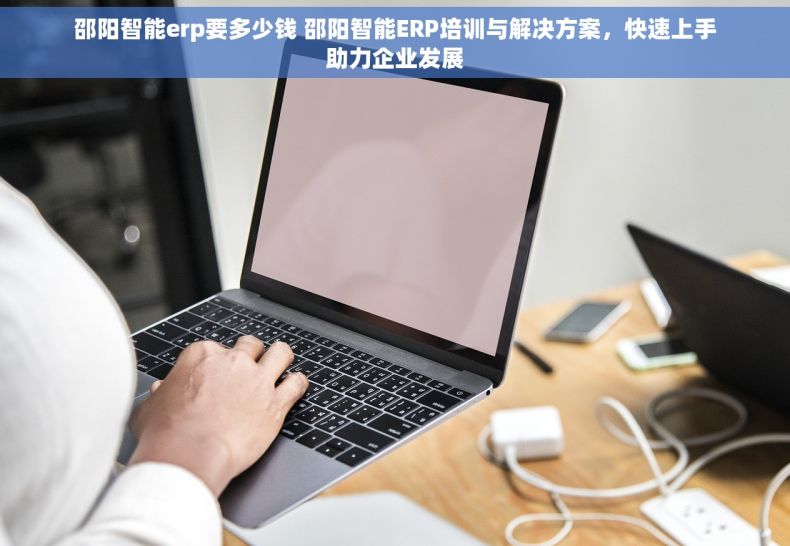 邵阳智能erp要多少钱 邵阳智能ERP培训与解决方案，快速上手助力企业发展