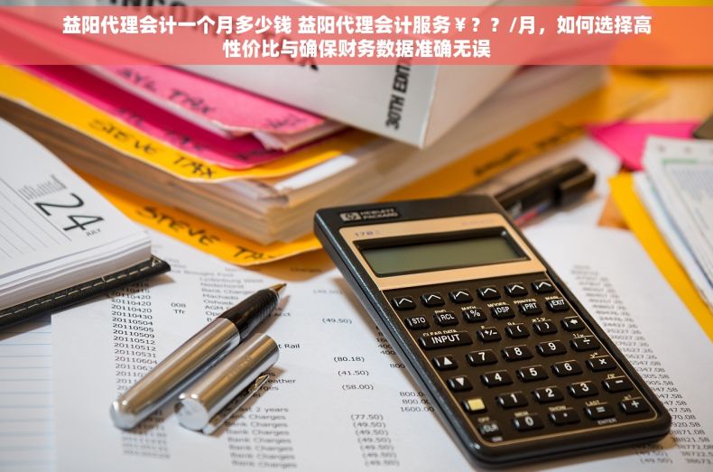 益阳代理会计一个月多少钱 益阳代理会计服务￥？？/月，如何选择高性价比与确保财务数据准确无误