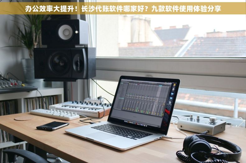 办公效率大提升！长沙代账软件哪家好？九款软件使用体验分享