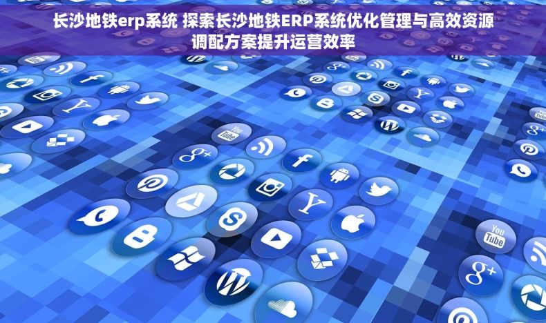 长沙地铁erp系统 探索长沙地铁ERP系统优化管理与高效资源调配方案提升运营效率