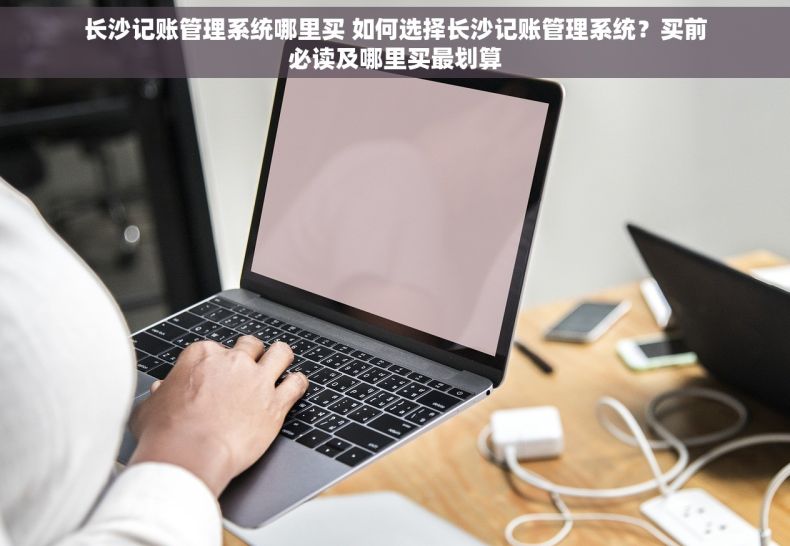 长沙记账管理系统哪里买 如何选择长沙记账管理系统？买前必读及哪里买最划算