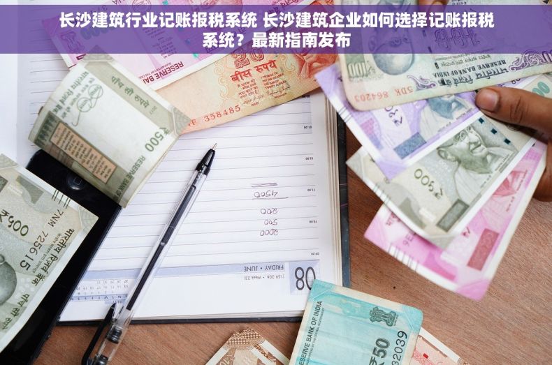 长沙建筑行业记账报税系统 长沙建筑企业如何选择记账报税系统？最新指南发布