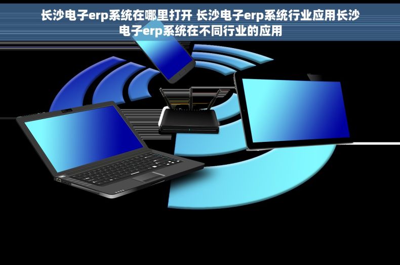 长沙电子erp系统在哪里打开 长沙电子erp系统行业应用长沙电子erp系统在不同行业的应用
