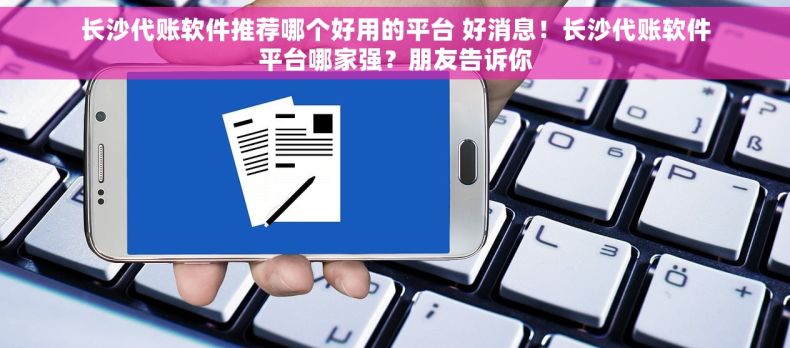 长沙代账软件推荐哪个好用的平台 好消息！长沙代账软件平台哪家强？朋友告诉你
