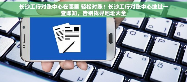 长沙工行对账中心在哪里 轻松对账！长沙工行对账中心地址一查即知，告别找寻地址大全