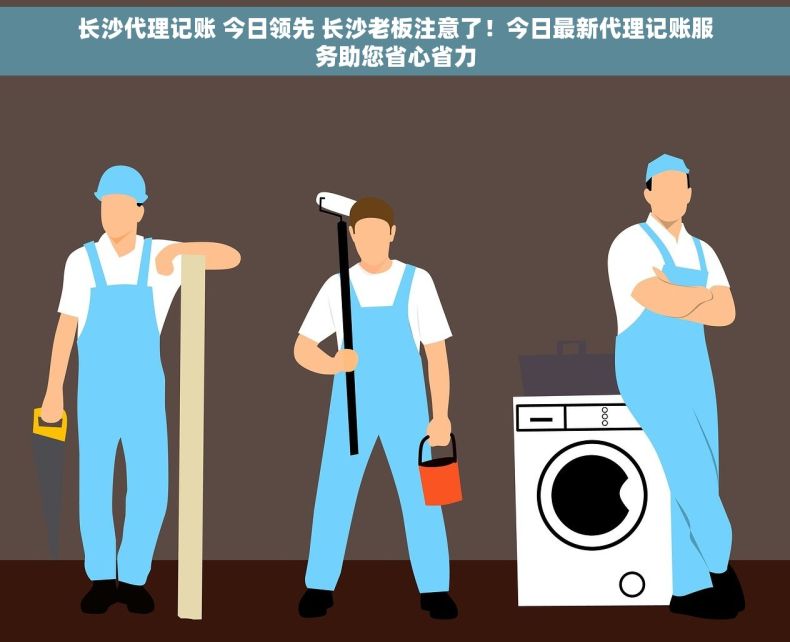 长沙代理记账 今日领先 长沙老板注意了！今日最新代理记账服务助您省心省力