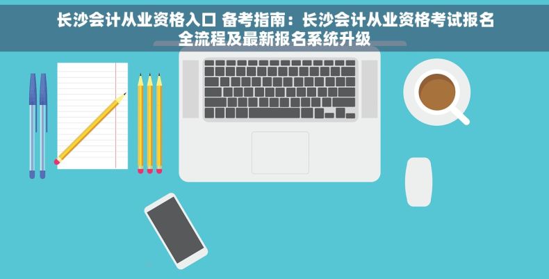 长沙会计从业资格入口 备考指南：长沙会计从业资格考试报名全流程及最新报名系统升级