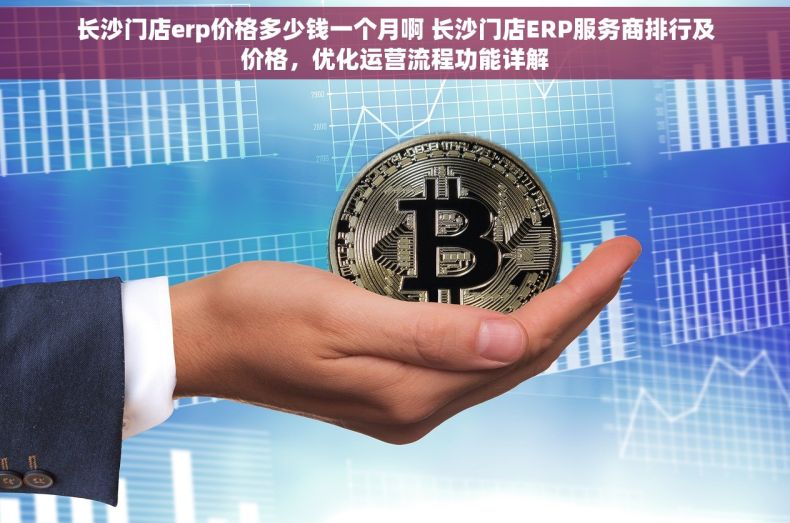 长沙门店erp价格多少钱一个月啊 长沙门店ERP服务商排行及价格，优化运营流程功能详解