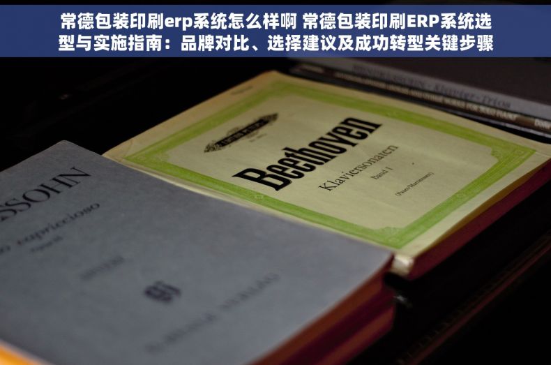 常德包装印刷erp系统怎么样啊 常德包装印刷ERP系统选型与实施指南：品牌对比、选择建议及成功转型关键步骤