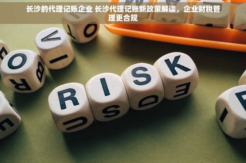 长沙的代理记账企业 长沙代理记账新政策解读，企业财税管理更合规