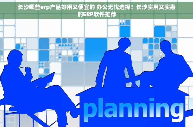 长沙哪些erp产品好用又便宜的 办公无忧选择！长沙实用又实惠的ERP软件推荐