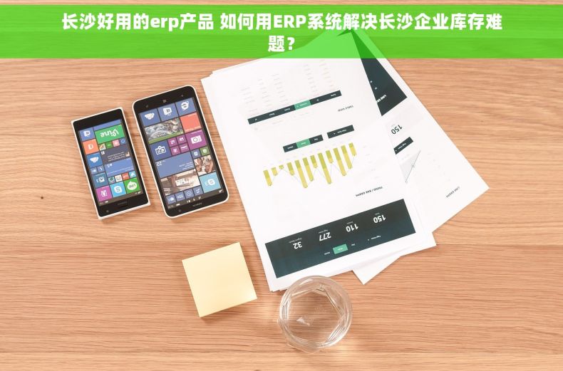 长沙好用的erp产品 如何用ERP系统解决长沙企业库存难题？