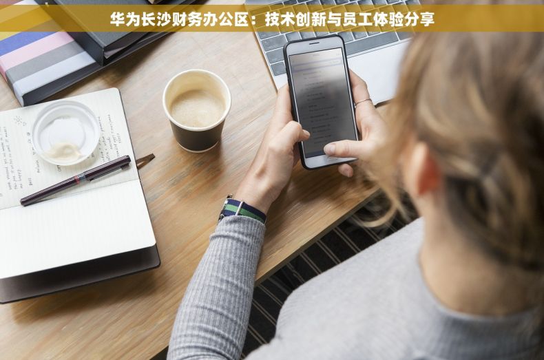 华为长沙财务办公区：技术创新与员工体验分享