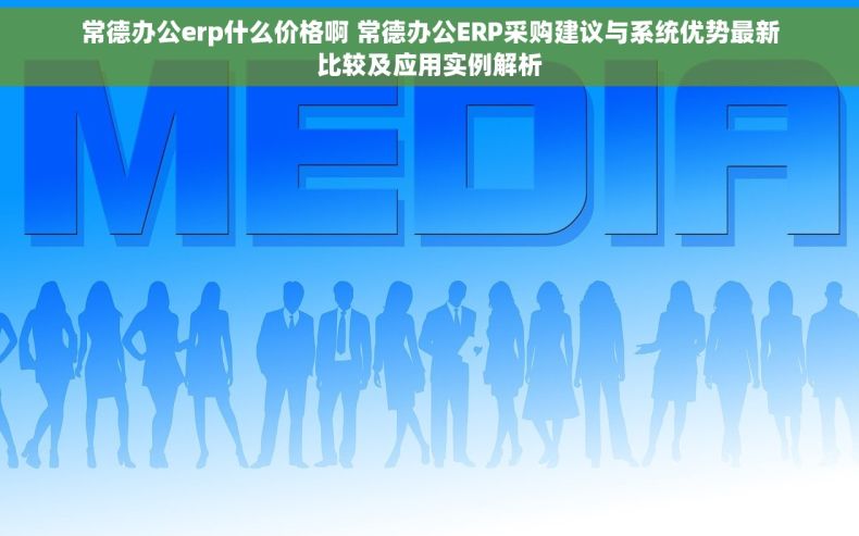 常德办公erp什么价格啊 常德办公ERP采购建议与系统优势最新比较及应用实例解析