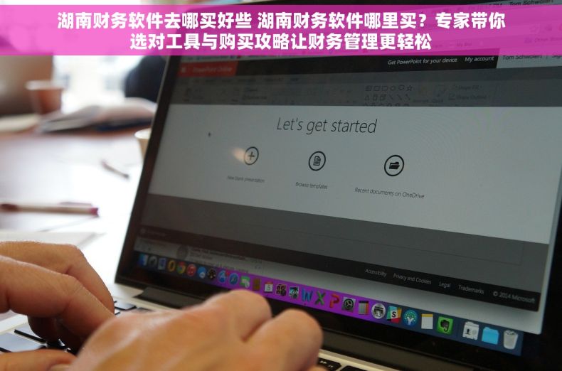 湖南财务软件去哪买好些 湖南财务软件哪里买？专家带你选对工具与购买攻略让财务管理更轻松
