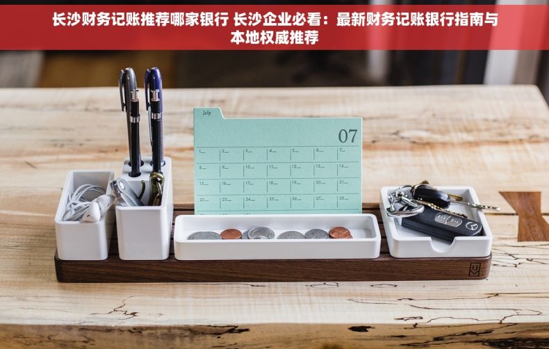 长沙财务记账推荐哪家银行 长沙企业必看：最新财务记账银行指南与本地权威推荐