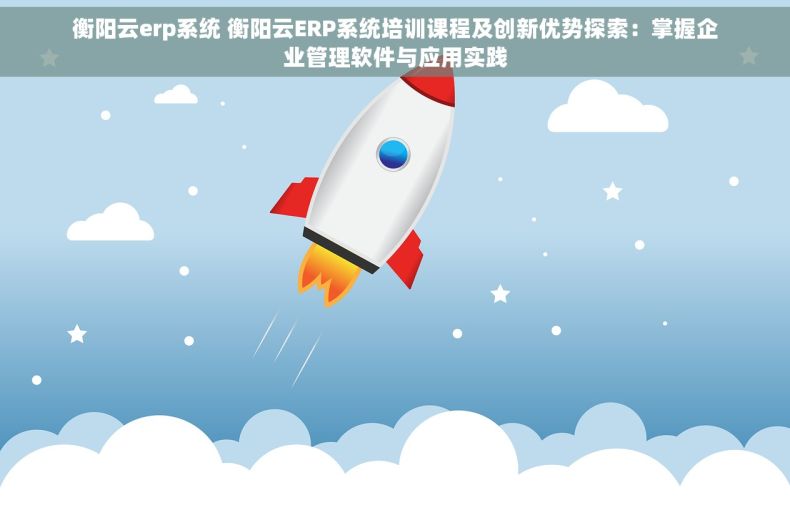 衡阳云erp系统 衡阳云ERP系统培训课程及创新优势探索：掌握企业管理软件与应用实践