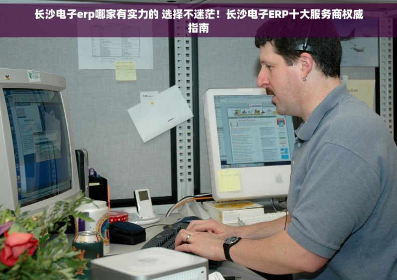 长沙电子erp哪家有实力的 选择不迷茫！长沙电子ERP十大服务商权威指南