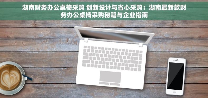 湖南财务办公桌椅采购 创新设计与省心采购：湖南最新款财务办公桌椅采购秘籍与企业指南