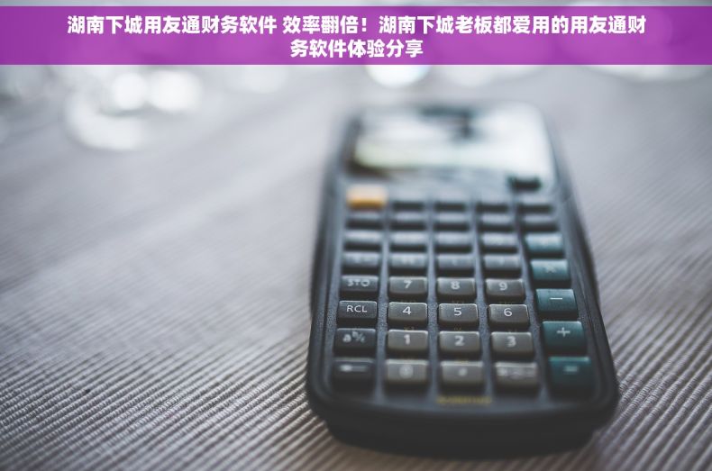 湖南下城用友通财务软件 效率翻倍！湖南下城老板都爱用的用友通财务软件体验分享