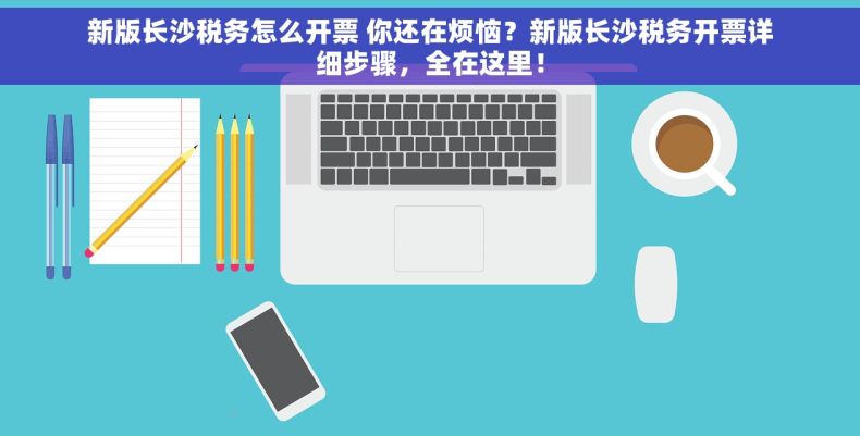 新版长沙税务怎么开票 你还在烦恼？新版长沙税务开票详细步骤，全在这里！