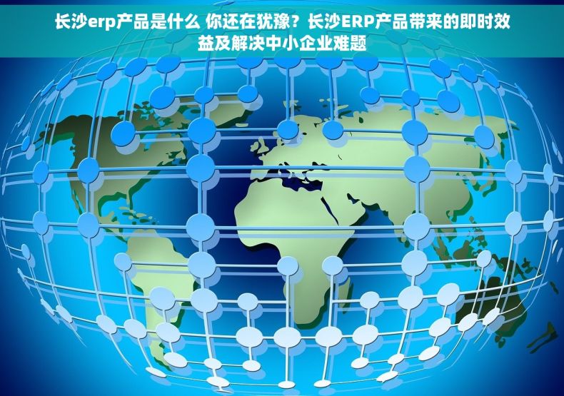 长沙erp产品是什么 你还在犹豫？长沙ERP产品带来的即时效益及解决中小企业难题