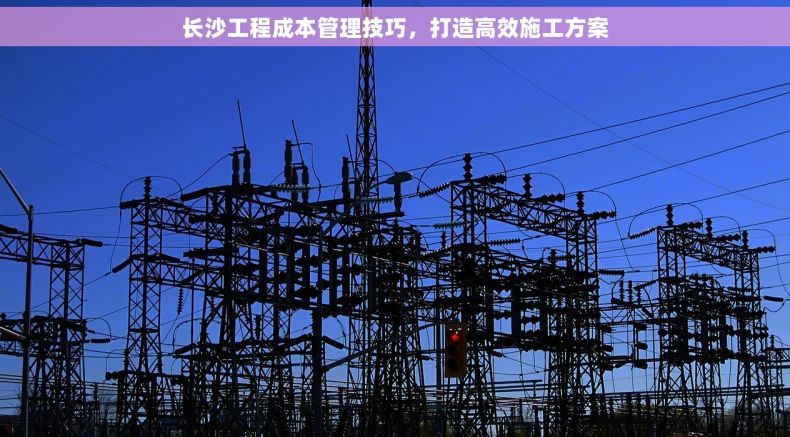 长沙工程成本管理技巧，打造高效施工方案
